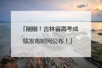 刚刚！吉林省高考成绩发布时间公布！