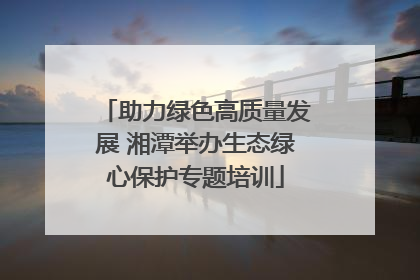 助力绿色高质量发展 湘潭举办生态绿心保护专题培训