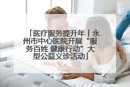 医疗服务提升年丨永州市中心医院开展“服务百姓 健康行动”大型公益义诊活动