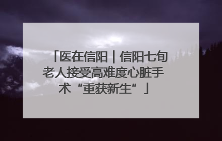 医在信阳｜信阳七旬老人接受高难度心脏手术“重获新生”