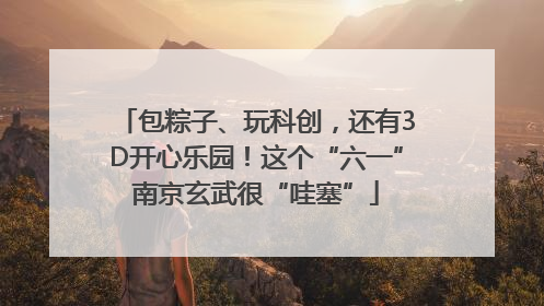 包粽子、玩科创，还有3D开心乐园！这个“六一”南京玄武很“哇塞”