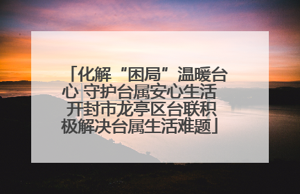 化解“困局”温暖台心 守护台属安心生活 开封市龙亭区台联积极解决台属生活难题