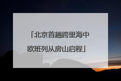 北京首趟跨里海中欧班列从房山启程