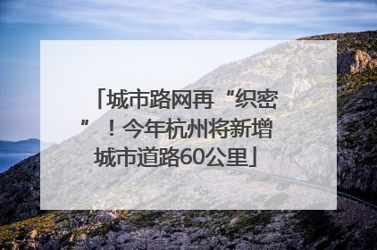 城市路网再“织密”！今年杭州将新增城市道路60公里