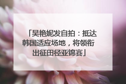 吴艳妮发自拍：抵达韩国适应场地，将领衔出征田径亚锦赛