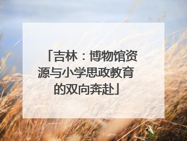 吉林：博物馆资源与小学思政教育的双向奔赴