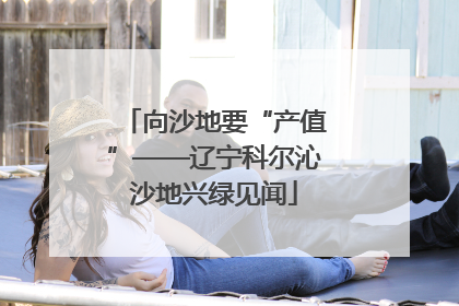 向沙地要“产值”——辽宁科尔沁沙地兴绿见闻