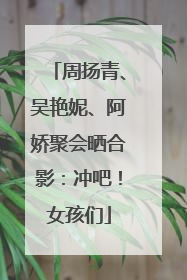 周扬青、吴艳妮、阿娇聚会晒合影：冲吧！女孩们