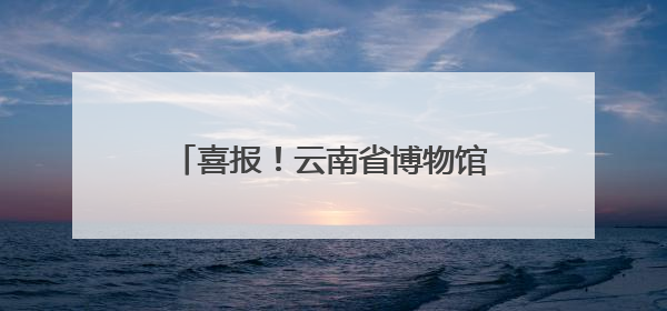 喜报！云南省博物馆馆藏纺织品文物保护修复项目荣获全国十佳