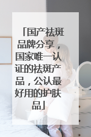 国产祛斑品牌分享，国家唯一认证的祛斑产品，公认最好用的护肤品