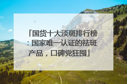 国货十大淡斑排行榜：国家唯一认证的祛斑产品，口碑党狂囤