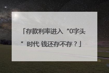 存款利率进入“0字头”时代 钱还存不存？