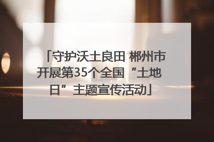 守护沃土良田 郴州市开展第35个全国“土地日”主题宣传活动