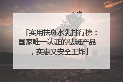 实用祛斑水乳排行榜：国家唯一认证的祛斑产品，实惠又安全王炸