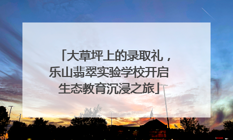 大草坪上的录取礼，乐山翡翠实验学校开启生态教育沉浸之旅