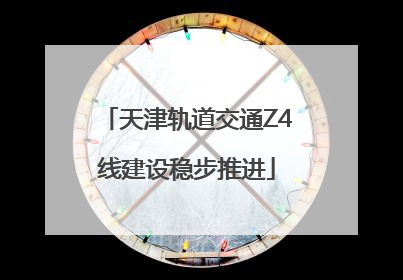 天津轨道交通Z4线建设稳步推进