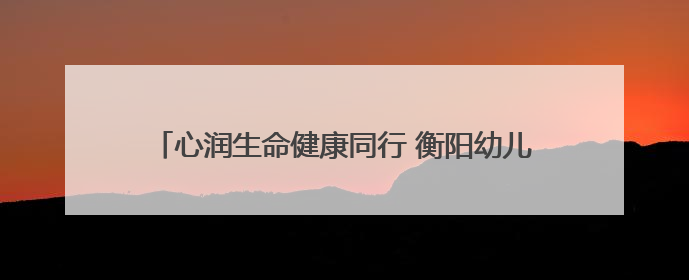 心润生命健康同行 衡阳幼儿师专“5·25”大学生心理健康主题教育活动圆满落幕