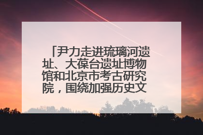 尹力走进琉璃河遗址、大葆台遗址博物馆和北京市考古研究院，围绕加强历史文化名城保护调研