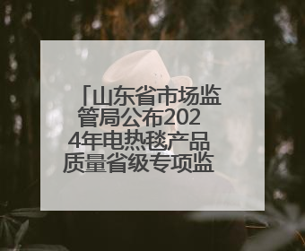 山东省市场监管局公布2024年电热毯产品质量省级专项监督抽查结果