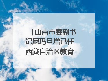 山南市委副书记尼玛旦增已任西藏自治区教育厅党组副书记