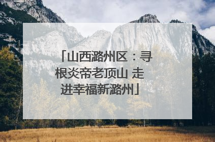 山西潞州区：寻根炎帝老顶山 走进幸福新潞州