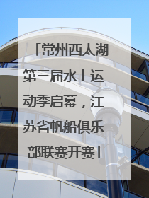 常州西太湖第三届水上运动季启幕，江苏省帆船俱乐部联赛开赛