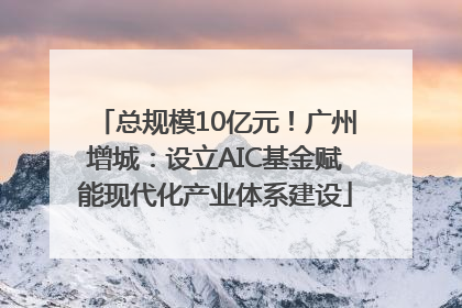 总规模10亿元！广州增城：设立AIC基金赋能现代化产业体系建设