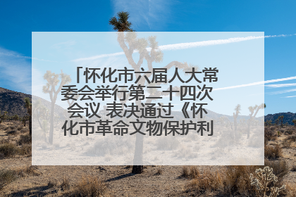 怀化市六届人大常委会举行第二十四次会议 表决通过《怀化市革命文物保护利用若干规定》