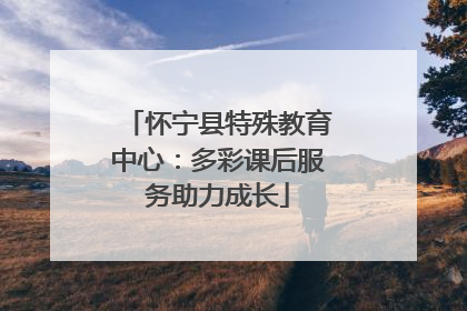 怀宁县特殊教育中心：多彩课后服务助力成长