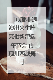 成都非遗演出火牛阵亮相新津端午节会 再现川西战舞