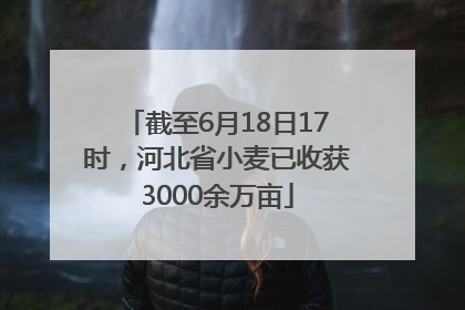 截至6月18日17时，河北省小麦已收获3000余万亩