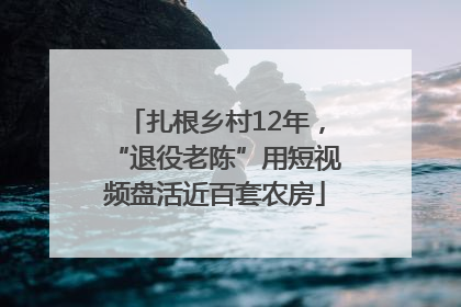 扎根乡村12年，“退役老陈”用短视频盘活近百套农房