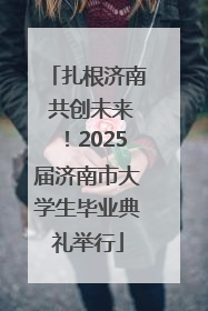 扎根济南 共创未来！2025届济南市大学生毕业典礼举行