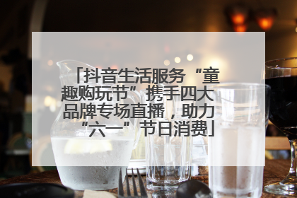 抖音生活服务“童趣购玩节”携手四大品牌专场直播，助力“六一”节日消费