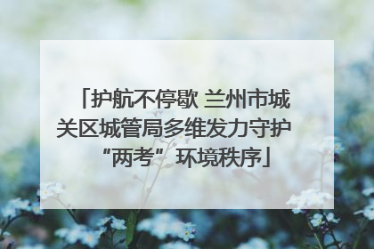 护航不停歇 兰州市城关区城管局多维发力守护“两考”环境秩序
