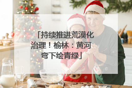持续推进荒漠化治理！榆林：黄河弯下绘青绿