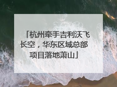 杭州牵手吉利沃飞长空，华东区域总部项目落地萧山