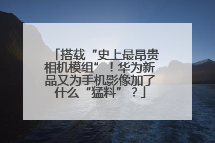 搭载“史上最昂贵相机模组”！华为新品又为手机影像加了什么“猛料”？