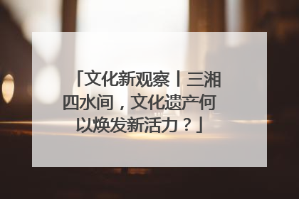 文化新观察丨三湘四水间，文化遗产何以焕发新活力？