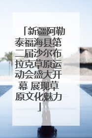 新疆阿勒泰福海县第二届沙尔布拉克草原运动会盛大开幕 展现草原文化魅力