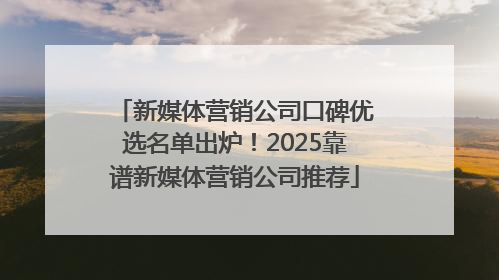 新媒体营销公司口碑优选名单出炉！2025靠谱新媒体营销公司推荐