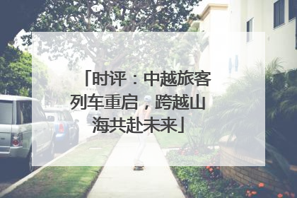 时评：中越旅客列车重启，跨越山海共赴未来
