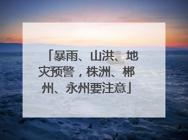 暴雨、山洪、地灾预警，株洲、郴州、永州要注意