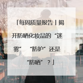 每周质量报告丨揭开防晒化妆品的“迷雾” “防护”还是“防晒”？