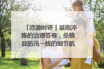 澧源时评｜暴雨淬炼的治理答卷，桑植县防汛一线的细节肌理与体系力量