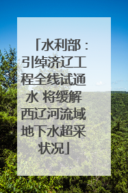 水利部：引绰济辽工程全线试通水 将缓解西辽河流域地下水超采状况