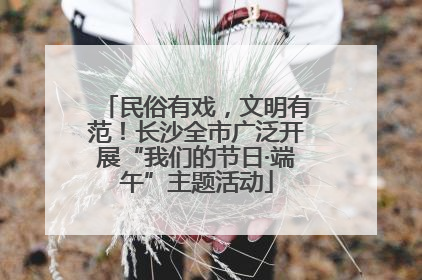 民俗有戏，文明有范！长沙全市广泛开展“我们的节日·端午”主题活动