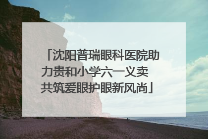 沈阳普瑞眼科医院助力贵和小学六一义卖 共筑爱眼护眼新风尚