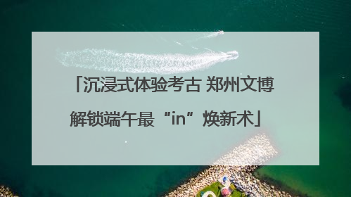 沉浸式体验考古 郑州文博解锁端午最“in”焕新术