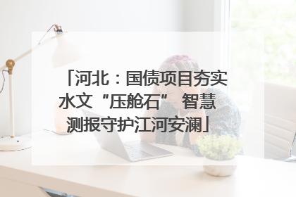河北：国债项目夯实水文“压舱石” 智慧测报守护江河安澜